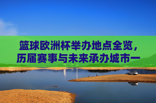 篮球欧洲杯举办地点全览，历届赛事与未来承办城市一览，篮球欧洲杯举办地点全览，历届赛事与未来承办城市一览