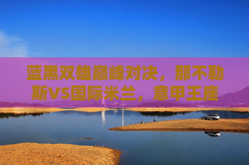 蓝黑双雄巅峰对决,那不勒斯VS国际米兰,意甲王座的直接对话,蓝黑双雄巅峰对决,那不勒斯VS国际米兰,意甲王座直接对话
