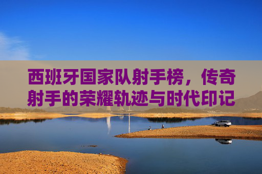 西班牙国家队射手榜,传奇射手的荣耀轨迹与时代印记,西班牙国家队射手榜,传奇射手的荣耀轨迹与时代印记