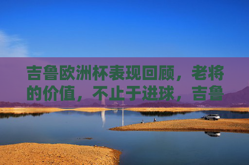 吉鲁欧洲杯表现回顾,老将的价值,不止于进球,吉鲁欧洲杯,老将价值,不止于进球