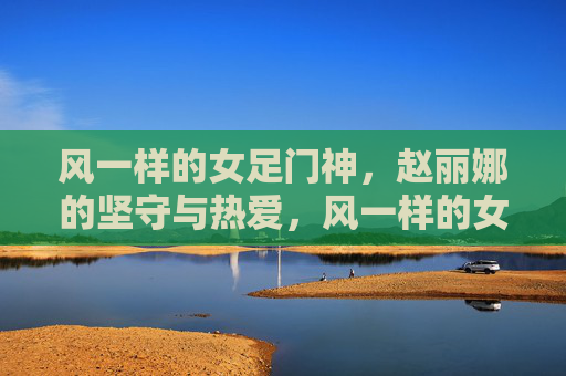 风一样的女足门神,赵丽娜的坚守与热爱,风一样的女足门神,赵丽娜的坚守与热爱