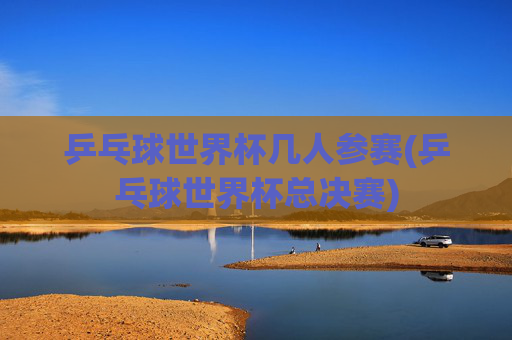 乒乓球世界杯几人参赛(乒乓球世界杯总决赛)