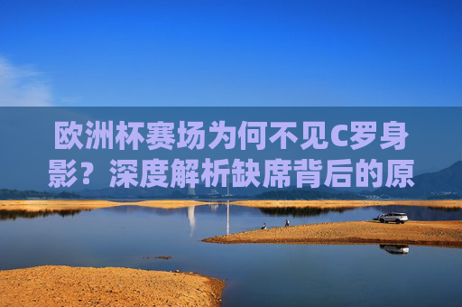 欧洲杯赛场为何不见C罗身影？深度解析缺席背后的原因，欧洲杯C罗缺席原因解析