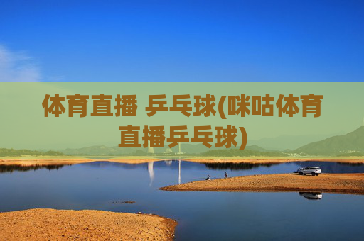 体育直播 乒乓球(咪咕体育直播乒乓球)
