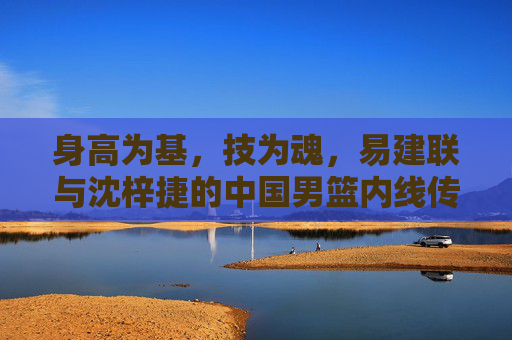 身高为基,技为魂,易建联与沈梓捷的中国男篮内线传承