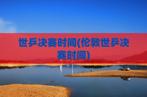 世乒决赛时间(伦敦世乒决赛时间)