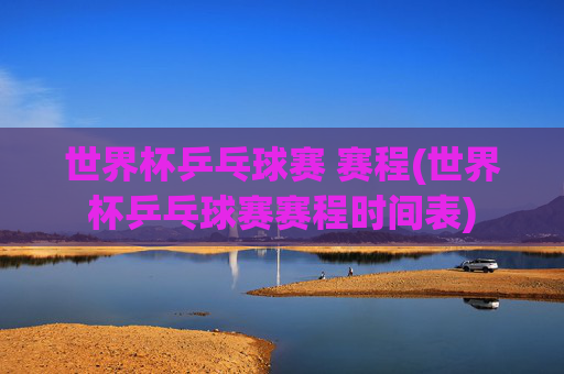 世界杯乒乓球赛 赛程(世界杯乒乓球赛赛程时间表)