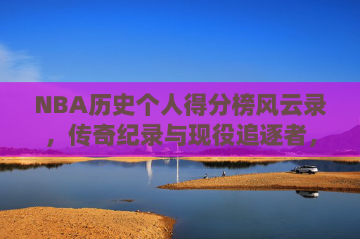 NBA历史个人得分榜风云录，传奇纪录与现役追逐者，NBA历史个人得分榜风云录，传奇纪录与现役追逐者
