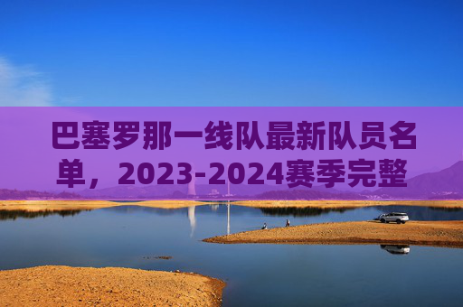 巴塞罗那一线队最新队员名单,2023-2024赛季完整阵容解析