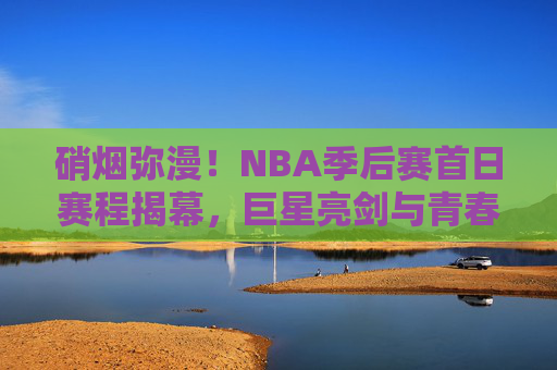 硝烟弥漫！NBA季后赛首日赛程揭幕，巨星亮剑与青春风暴的碰撞，硝烟弥漫！NBA季后赛首日巨星亮剑战青春风暴