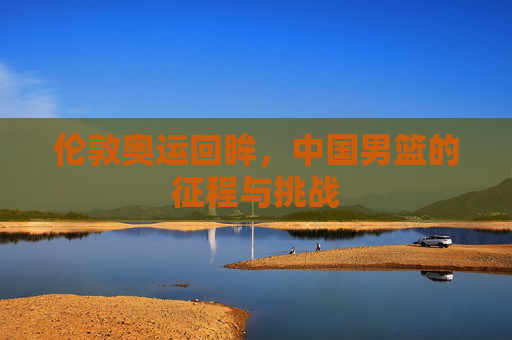 伦敦奥运回眸,中国男篮的征程与挑战