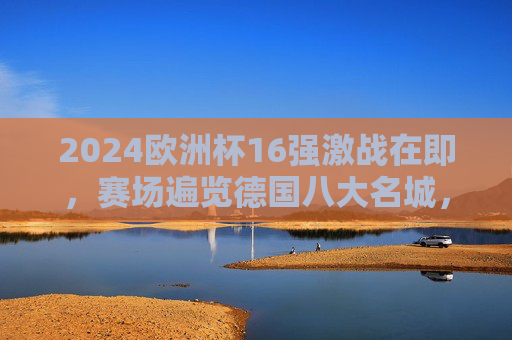 2024欧洲杯16强激战在即,赛场遍览德国八大名城,见证强队逐鹿