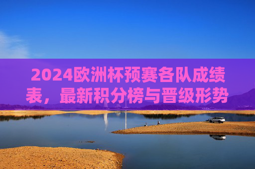2024欧洲杯预赛各队成绩表，最新积分榜与晋级形势分析，2024欧洲杯预赛最新积分榜与成绩表及晋级形势分析