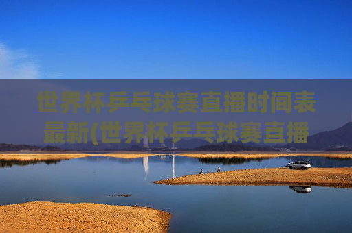 世界杯乒乓球赛直播时间表最新(世界杯乒乓球赛直播时间表最新消息)世界杯乒乓球赛最新直播时间表