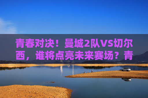 青春对决！曼城2队VS切尔西，谁将点亮未来赛场？青春对决！曼城2队VS切尔西，谁将点亮未来赛场？