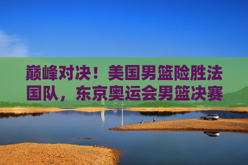 巅峰对决！美国男篮险胜法国队，东京奥运会男篮决赛再夺金，巅峰对决！美国男篮险胜法国队，东京奥运会男篮决赛再夺金