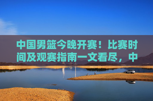 中国男篮今晚开赛！比赛时间及观赛指南一文看尽，中国男篮今晚开赛，比赛时间及观赛指南一文看尽