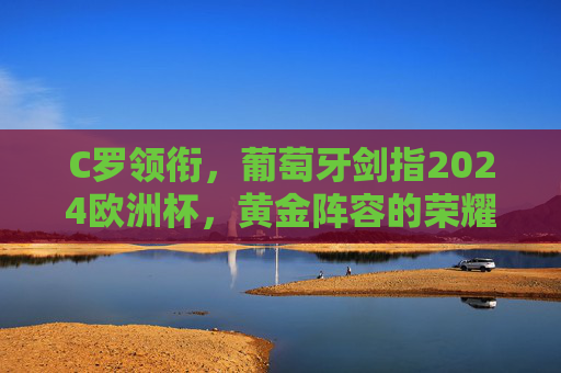 C罗领衔,葡萄牙剑指2024欧洲杯,黄金阵容的荣耀与梦想,C罗领衔葡萄牙黄金阵容,剑指2024欧洲杯荣耀与梦想