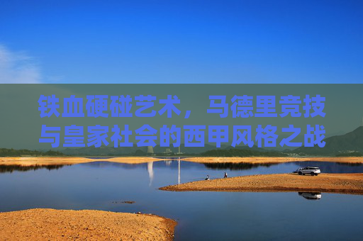 铁血硬碰艺术,马德里竞技与皇家社会的西甲风格之战,铁血硬碰的艺术,马德里竞技与皇家社会的西甲风格之战