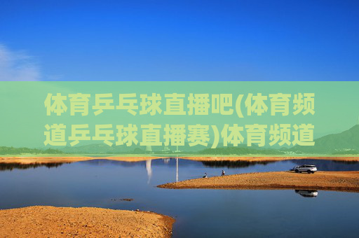 体育乒乓球直播吧(体育频道乒乓球直播赛)体育频道乒乓球直播赛