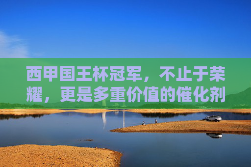 西甲国王杯冠军,不止于荣耀,更是多重价值的催化剂,西甲国王杯冠军,荣耀之外的价值催化剂