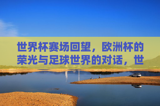 世界杯赛场回望，欧洲杯的荣光与足球世界的对话，世界杯回望与欧洲杯荣光，足球世界的对话