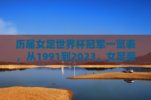 历届女足世界杯冠军一览表,从1991到2023,女足荣耀之路