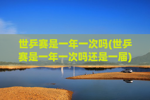 世乒赛是一年一次吗(世乒赛是一年一次吗还是一届)