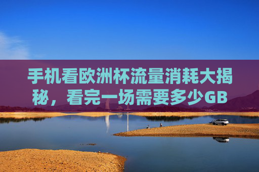 手机看欧洲杯流量消耗大揭秘，看完一场需要多少GB？手机看欧洲杯流量消耗揭秘，一场多少GB？