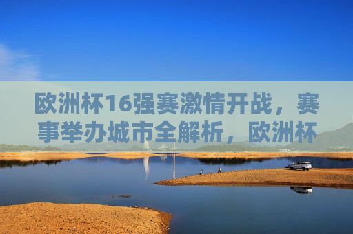 欧洲杯16强赛激情开战,赛事举办城市全解析,欧洲杯16强赛激情开战,赛事举办城市全解析