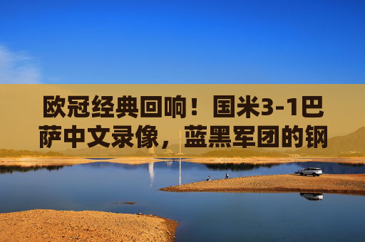 欧冠经典回响！国米3-1巴萨中文录像，蓝黑军团的钢铁防线与诺坎普救赎之战，欧冠经典，国米3-1巴萨，钢铁防线铸就诺坎普救赎之战