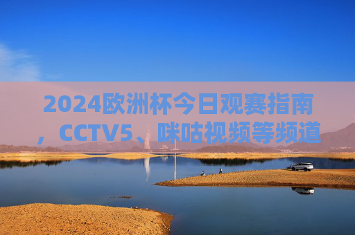 2024欧洲杯今日观赛指南,CCTV5、咪咕视频等频道/平台全解析,2024欧洲杯今日观赛指南,CCTV5、咪咕视频等平台全解析