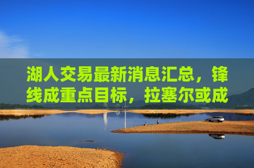 湖人交易最新消息汇总，锋线成重点目标，拉塞尔或成核心筹码，多方案酝酿中，湖人交易最新进展，锋线成重点目标，拉塞尔或为核心筹码
