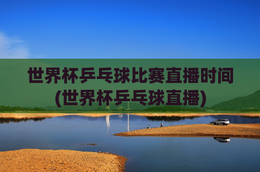 世界杯乒乓球比赛直播时间(世界杯乒乓球直播)