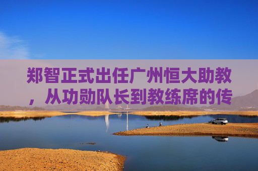 郑智正式出任广州恒大助教，从功勋队长到教练席的传承与启航，郑智从功勋队长到助教，广州恒大的传承与启航