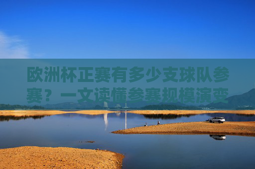 欧洲杯正赛有多少支球队参赛?一文读懂参赛规模演变,欧洲杯正赛参赛球队数量演变