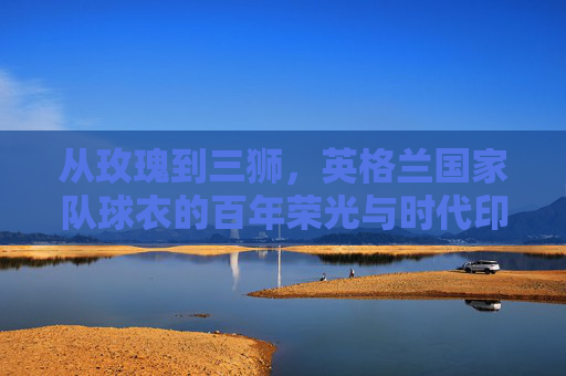 从玫瑰到三狮,英格兰国家队球衣的百年荣光与时代印记,玫瑰与三狮,英格兰球衣的百年荣光与时代印记