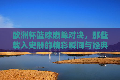 欧洲杯篮球巅峰对决,那些载入史册的精彩瞬间与经典战役,欧洲杯篮球巅峰对决,载入史册的精彩瞬间与经典战役
