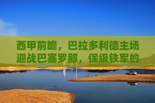西甲前瞻,巴拉多利德主场迎战巴塞罗那,保级铁军的红蓝考验,巴拉多利德主场迎战巴萨,保级铁军的红蓝考验