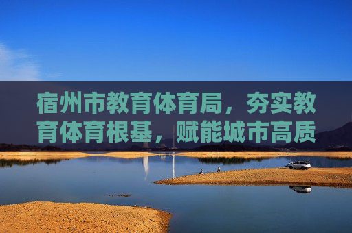 宿州市教育体育局,夯实教育体育根基,赋能城市高质量发展,夯实教育体育根基 宿州教体局赋能城市高质量发展