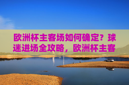 欧洲杯主客场如何确定?球迷进场全攻略,欧洲杯主客场确定与球迷进场全攻略