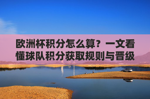 欧洲杯积分怎么算？一文看懂球队积分获取规则与晋级逻辑，欧洲杯积分规则与晋级逻辑
