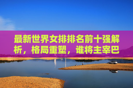 最新世界女排排名前十强解析，格局重塑，谁将主宰巴黎奥运？女排最新前十强排名解析，格局重塑，巴黎奥运谁主宰？