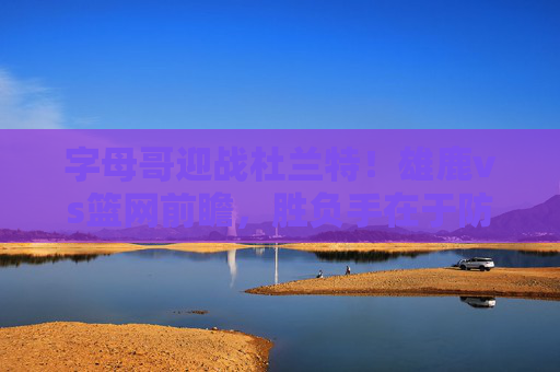 字母哥迎战杜兰特!雄鹿vs篮网前瞻,胜负手在于防守与三分,字母哥杜兰特巅峰对决!雄鹿vs篮网前瞻,防守与三分定胜负