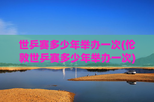世乒赛多少年举办一次(伦敦世乒赛多少年举办一次)