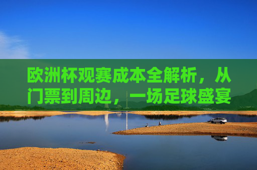 欧洲杯观赛成本全解析,从门票到周边,一场足球盛宴要花多少钱?欧洲杯观赛成本全解析,从门票到周边,一场足球盛宴要花多少钱?