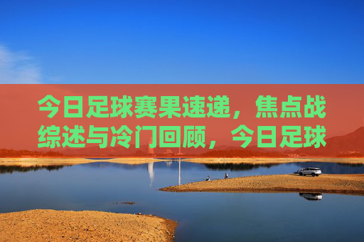 今日足球赛果速递,焦点战综述与冷门回顾,今日足球赛速递,焦点战综述与冷门回顾