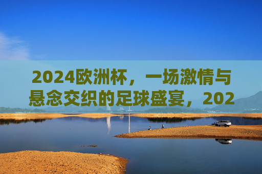 2024欧洲杯，一场激情与悬念交织的足球盛宴，2024欧洲杯，激情与悬念交织的足球盛宴