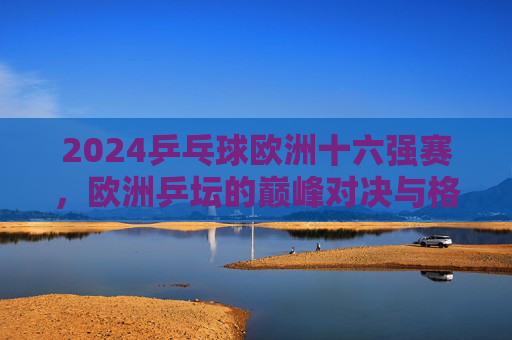 2024乒乓球欧洲十六强赛，欧洲乒坛的巅峰对决与格局新篇，2024欧洲乒乓球十六强赛，巅峰对决重塑格局