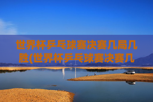 世界杯乒乓球赛决赛几局几胜(世界杯乒乓球赛决赛几局几胜啊)